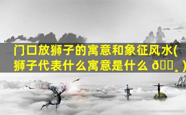 门口放狮子的寓意和象征风水(狮子代表什么寓意是什么 🌸 )